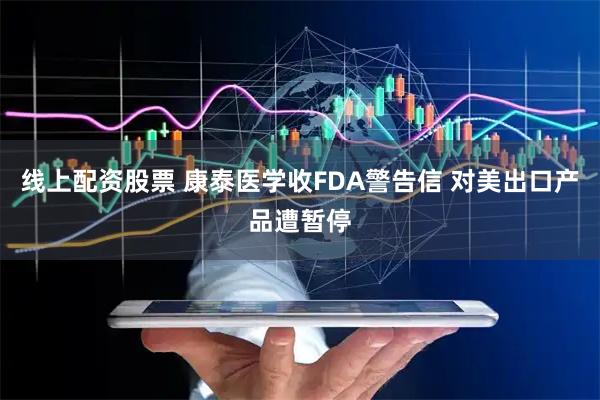 线上配资股票 康泰医学收FDA警告信 对美出口产品遭暂停