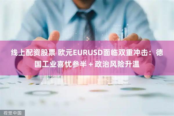 线上配资股票 欧元EURUSD面临双重冲击：德国工业喜忧参半＋政治风险升温