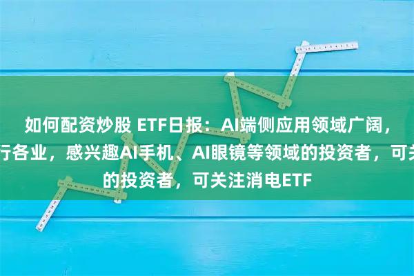 如何配资炒股 ETF日报：AI端侧应用领域广阔，下游涵盖各行各业，感兴趣AI手机、AI眼镜等领域的投资者，可关注消电ETF