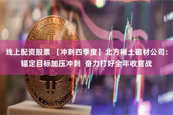 线上配资股票 【冲刺四季度】北方稀土磁材公司：锚定目标加压冲刺  奋力打好全年收官战