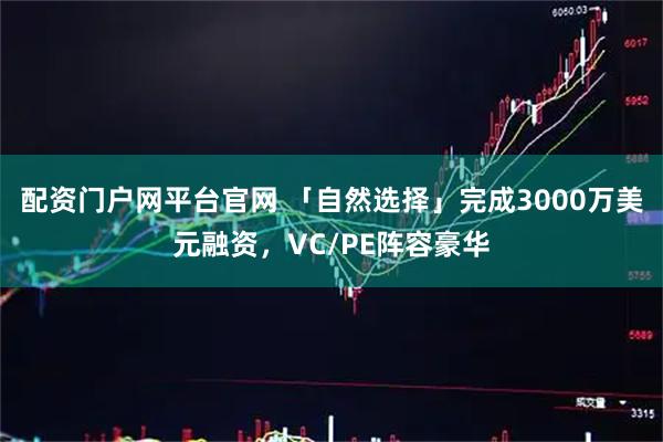 配资门户网平台官网 「自然选择」完成3000万美元融资，VC/PE阵容豪华
