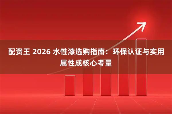配资王 2026 水性漆选购指南：环保认证与实用属性成核心考量