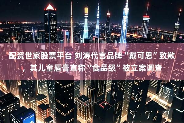 配资世家股票平台 刘涛代言品牌“戴可思”致歉，其儿童唇膏宣称“食品级”被立案调查