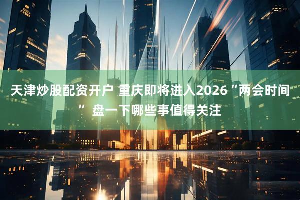 天津炒股配资开户 重庆即将进入2026“两会时间” 盘一下哪些事值得关注