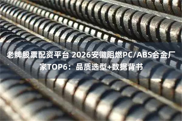 老牌股票配资平台 2026安徽阻燃PC/ABS合金厂家TOP6：品质选型+数据背书