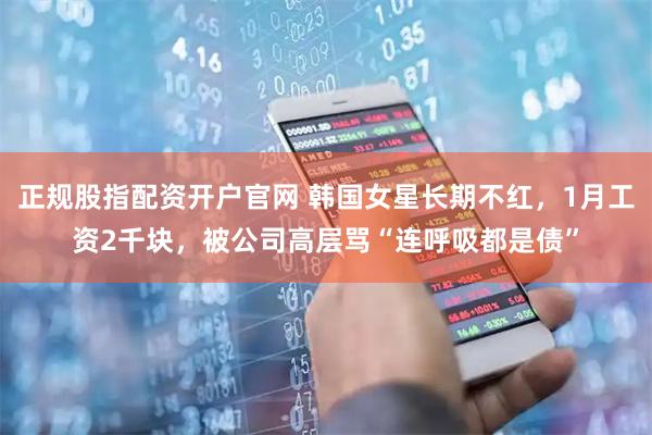 正规股指配资开户官网 韩国女星长期不红，1月工资2千块，被公司高层骂“连呼吸都是债”