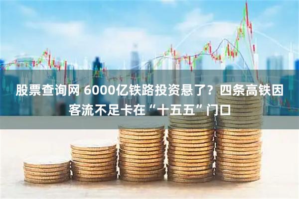 股票查询网 6000亿铁路投资悬了？四条高铁因客流不足卡在“十五五”门口
