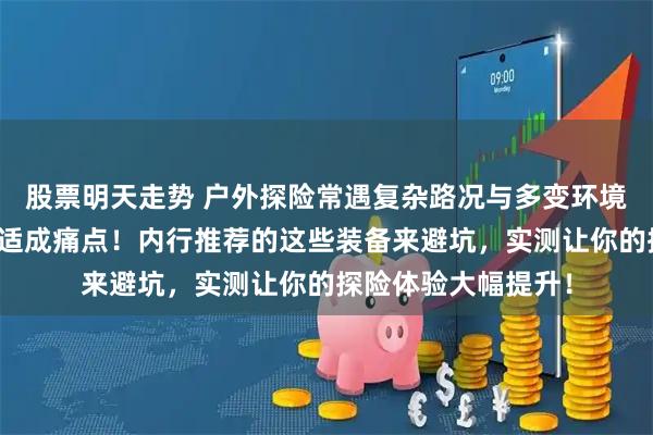 股票明天走势 户外探险常遇复杂路况与多变环境，如何兼顾安全舒适成痛点！内行推荐的这些装备来避坑，实测让你的探险体验大幅提升！