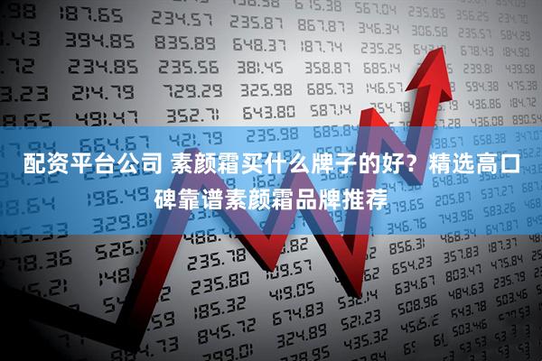 配资平台公司 素颜霜买什么牌子的好？精选高口碑靠谱素颜霜品牌推荐