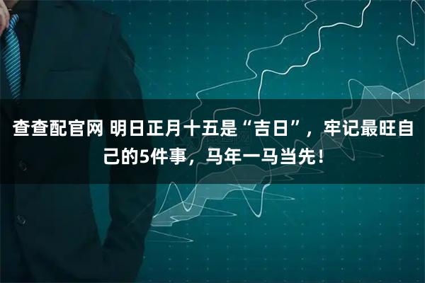 查查配官网 明日正月十五是“吉日”，牢记最旺自己的5件事，马年一马当先！