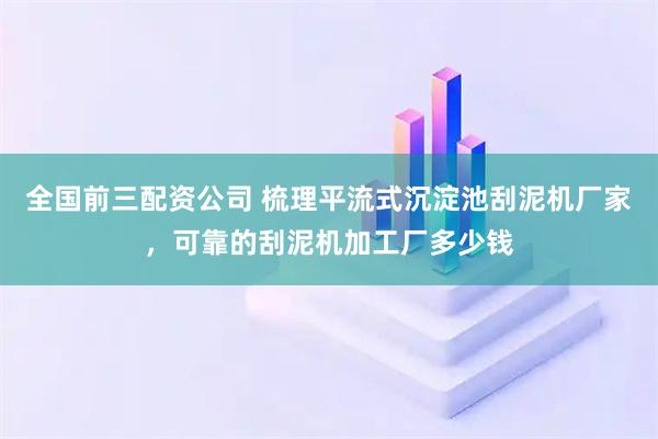 全国前三配资公司 梳理平流式沉淀池刮泥机厂家，可靠的刮泥机加工厂多少钱