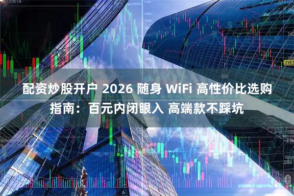 配资炒股开户 2026 随身 WiFi 高性价比选购指南：百元内闭眼入 高端款不踩坑