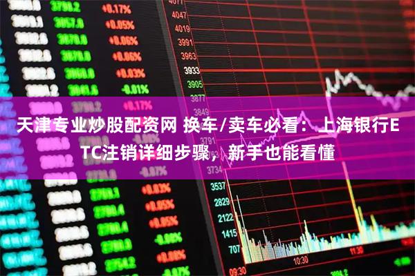 天津专业炒股配资网 换车/卖车必看：上海银行ETC注销详细步骤，新手也能看懂