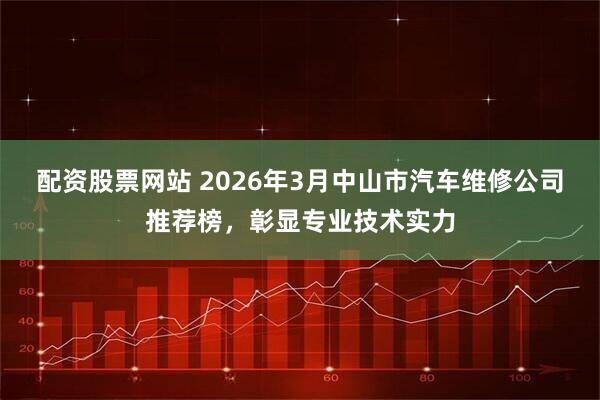 配资股票网站 2026年3月中山市汽车维修公司推荐榜，彰显专业技术实力