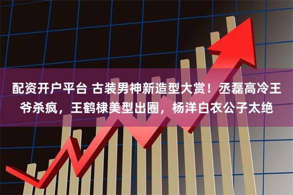 配资开户平台 古装男神新造型大赏！丞磊高冷王爷杀疯，王鹤棣美型出圈，杨洋白衣公子太绝