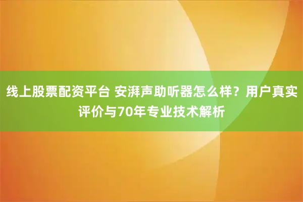线上股票配资平台 安湃声助听器怎么样？用户真实评价与70年专业技术解析