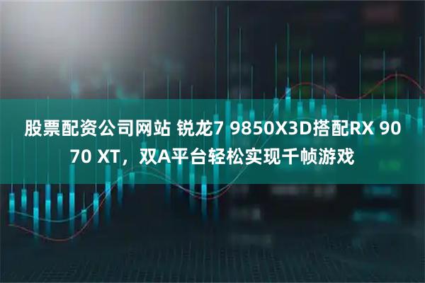 股票配资公司网站 锐龙7 9850X3D搭配RX 9070 XT，双A平台轻松实现千帧游戏
