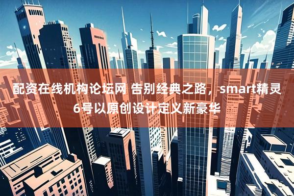 配资在线机构论坛网 告别经典之路，smart精灵6号以原创设计定义新豪华