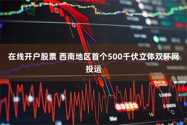 在线开户股票 西南地区首个500千伏立体双环网投运