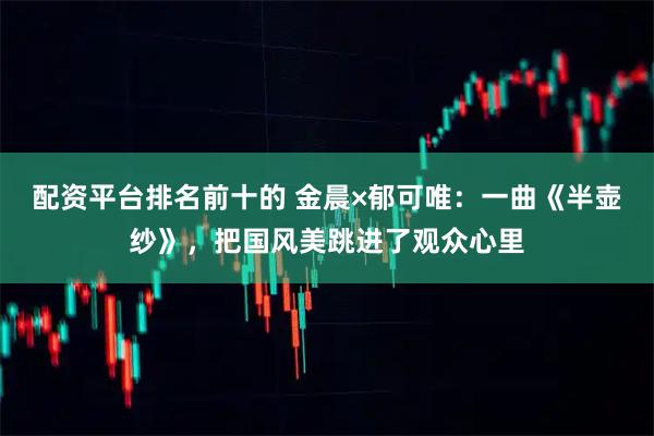 配资平台排名前十的 金晨×郁可唯：一曲《半壶纱》，把国风美跳进了观众心里