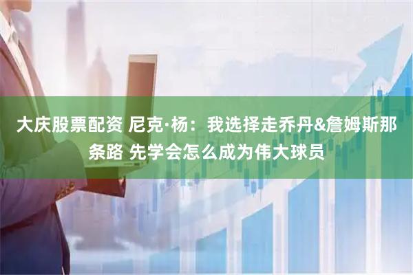 大庆股票配资 尼克·杨：我选择走乔丹&詹姆斯那条路 先学会怎么成为伟大球员
