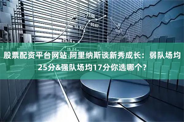 股票配资平台网站 阿里纳斯谈新秀成长：弱队场均25分&强队场均17分你选哪个？