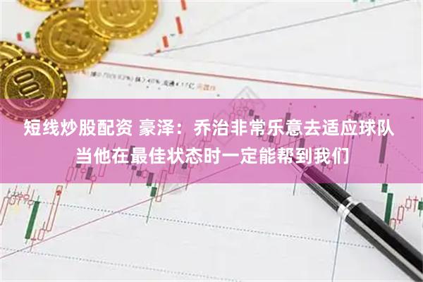 短线炒股配资 豪泽：乔治非常乐意去适应球队 当他在最佳状态时一定能帮到我们
