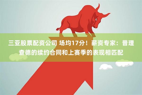 三亚股票配资公司 场均17分！薪资专家：普理查德的续约合同和上赛季的表现相匹配
